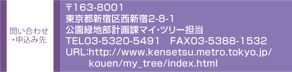 問い合わせ・申込み先　〒163-8001
東京都新宿区西新宿2-8-1
公園緑地部計画課マイ・ツリー担当
TEL03-5320-549１　FAX03-5388-1532
URL：http://www.kensetsu.metro.tokyo.jp/
kouen/my_tree/index.html