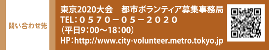 問い合わせ先 東京2020大会　都市ボランティア募集事務局 TEL：０５７０-０５-２０２０（平日9：00〜18：00）　HP：http://www.city-volunteer.metro.tokyo.jp