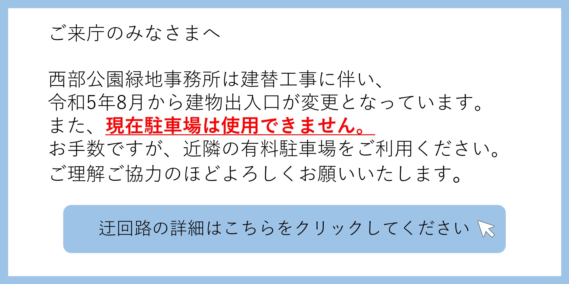 ご来庁のみなさまへ 西部公園緑地事務所は建替工事に伴い、令和5年8月から建物出入口が変更となっています。または、現在駐車場は使用できません。お手数ですが、近隣の有料駐車場を利用ください。ご理解ご協力のほどよろしくお願いいたします。 迂回路の詳細いはこちらをクリックしてください（PDFを別ウィンドウで表示します） 別ウィンドウで表示します