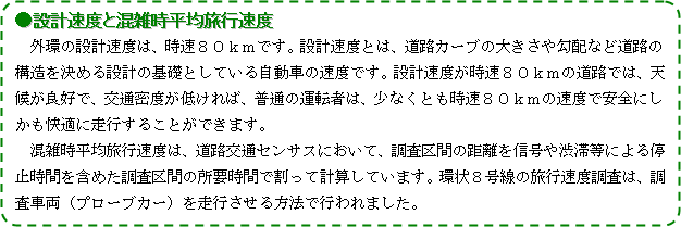 外環の設計速度は、時速８０kmです。設計速度とは道路カーブの大きさや勾配など道路の構造を決める設計の基礎としている自動車の速度です。設計速度が時速８０ｋｍの道路では、天候が良好で交通密度が低ければ、普通の運転は、少なくとも時速８０ｋｍの速度で安全にしかも快適に走行することが出来ます。　混雑時平均旅行速度は、道路交通センサスにおいて、調査区間の距離を信号や渋滞等による停止時間を含めた調査区間の所要時間で割って計算しています。環状８号線の旅行速度調査は、調査車両（ブローブカー）を走行させる方法で行われました。